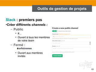 Outils de gestion de projets
Slack : premiers pas
•Créer différents channels :
– Public
• #...
• Ouvert à tous les membres
de votre team
– Fermé :
• Ouvert aux membres
invités
63
 