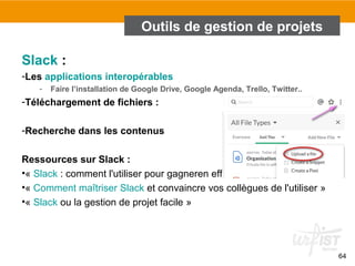 Outils de gestion de projets
Slack :
-Les applications interopérables
- Faire l’installation de Google Drive, Google Agenda, Trello, Twitter..
-Téléchargement de fichiers :
-Recherche dans les contenus
Ressources sur Slack :
•« Slack : comment l'utiliser pour gagneren efficacité »
•« Comment maîtriser Slack et convaincre vos collègues de l'utiliser »
•« Slack ou la gestion de projet facile »
64
 