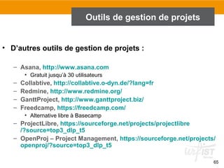 65
Outils de gestion de projets
• D’autres outils de gestion de projets :
– Asana, http://www.asana.com
• Gratuit jusqu’à 30 utilisateurs
– Collabtive, http://collabtive.o-dyn.de/?lang=fr
– Redmine, http://www.redmine.org/
– GanttProject, http://www.ganttproject.biz/
– Freedcamp, https://freedcamp.com/
• Alternative libre à Basecamp
– ProjectLibre, https://sourceforge.net/projects/projectlibre
/?source=top3_dlp_t5
– OpenProj – Project Management, https://sourceforge.net/projects/
openproj/?source=top3_dlp_t5
 
