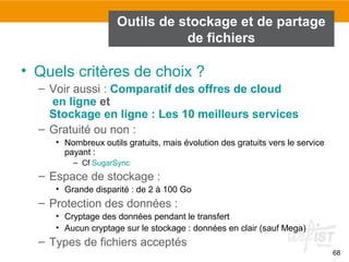 68
Outils de stockage et de partage
de fichiers
• Quels critères de choix ?
– Voir aussi : Comparatif des offres de cloud
en ligne et
Stockage en ligne : Les 10 meilleurs services
– Gratuité ou non :
• Nombreux outils gratuits, mais évolution des gratuits vers le service
payant :
– Cf SugarSync
– Espace de stockage :
• Grande disparité : de 2 à 100 Go
– Protection des données :
• Cryptage des données pendant le transfert
• Aucun cryptage sur le stockage : données en clair (sauf Mega)
– Types de fichiers acceptés
 