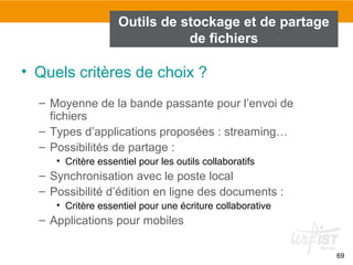 69
Outils de stockage et de partage
de fichiers
• Quels critères de choix ?
– Moyenne de la bande passante pour l’envoi de
fichiers
– Types d’applications proposées : streaming…
– Possibilités de partage :
• Critère essentiel pour les outils collaboratifs
– Synchronisation avec le poste local
– Possibilité d’édition en ligne des documents :
• Critère essentiel pour une écriture collaborative
– Applications pour mobiles
 