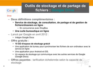 71
– Deux définitions complémentaires :
• Service de stockage, de consultation, de partage et de gestion de
fichiers/dossiers en ligne :
– En concurrence avec DropBox
• Une suite bureautique en ligne
– Lancé par Google en avril 2012 :
• Intègre Google Docs
– Offre gratuite :
• 15 GO d'espace de stockage gratuit
• Une application de bureau pour synchroniser les fichiers de son ordinateur avec le
service en ligne
• Une application pour Android et iOS.
• Un espace de stockage qui communique avec les autres services de Google
(Google Docs)
– Offres payantes : tarification échelonnée selon la capacité de
stockage
•
Outils de stockage et de partage de
fichiers : Google Drive
 