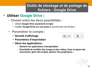 72
• Utiliser Google Drive :
– Choisir entre les deux possibilités :
• Utiliser Google Drive seulement en ligne
• Installer Google Drive sur son poste et synchroniser ses fichiers :
– Paramétrer le compte :
• Densité d’affichage
• Paramètres d’importation
• Gérer les applications :
– Déclarer les applications interopérables
– Possibilité de modifier des images et des vidéos, faxer et signer des
documents, gérer des projets, générer des graphiques…
Outils de stockage et de partage de
fichiers : Google Drive
 