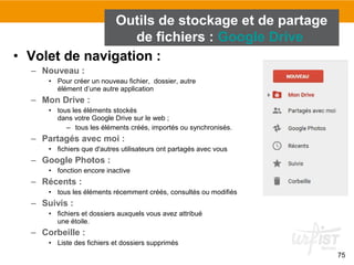 75
• Volet de navigation :
– Nouveau :
• Pour créer un nouveau fichier, dossier, autre
élément d’une autre application
– Mon Drive :
• tous les éléments stockés
dans votre Google Drive sur le web ;
– tous les éléments créés, importés ou synchronisés.
– Partagés avec moi :
• fichiers que d'autres utilisateurs ont partagés avec vous
– Google Photos :
• fonction encore inactive
– Récents :
• tous les éléments récemment créés, consultés ou modifiés
– Suivis :
• fichiers et dossiers auxquels vous avez attribué
une étoile.
– Corbeille :
• Liste des fichiers et dossiers supprimés
Outils de stockage et de partage
de fichiers : Google Drive
 