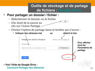 77
• Pour partager un dossier / fichier :
– Sélectionner le dossier ou le fichier
– Clic droit de la souris ou
clic sur l’icône Partage
– Choisir l’option de partage dans la fenêtre qui s’ouvre :
• Indiquer des adresses mel ou obtenir le lien
- Voir l’Aide de Google Drive :
Comment Partager des éléments
Outils de stockage et de partage
de fichiers : Google Drive
Pour afficher
tous les
Paramètres de
partage
 