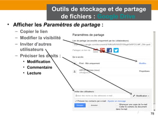 78
• Afficher les Paramètres de partage :
– Copier le lien
– Modifier la visibilité
– Inviter d’autres
utilisateurs
– Préciser les droits :
• Modification
• Commentaire
• Lecture
Outils de stockage et de partage
de fichiers : Google Drive
 