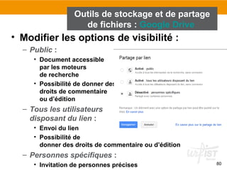 80
• Modifier les options de visibilité :
– Public :
• Document accessible
par les moteurs
de recherche
• Possibilité de donner des
droits de commentaire
ou d’édition
– Tous les utilisateurs
disposant du lien :
• Envoi du lien
• Possibilité de
donner des droits de commentaire ou d’édition
– Personnes spécifiques :
• Invitation de personnes précises
Outils de stockage et de partage
de fichiers : Google Drive
 