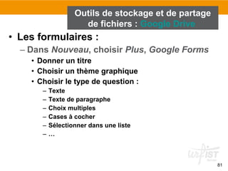 81
• Les formulaires :
– Dans Nouveau, choisir Plus, Google Forms
• Donner un titre
• Choisir un thème graphique
• Choisir le type de question :
– Texte
– Texte de paragraphe
– Choix multiples
– Cases à cocher
– Sélectionner dans une liste
– …
Outils de stockage et de partage
de fichiers : Google Drive
 