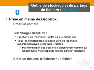 87
Outils de stockage et de partage
de fichiers : DropBox
• Prise en mains de DropBox :
– Créer un compte
– Télécharger DropBox :
• Création d’un répertoire DropBox sur le disque dur
• Tous les fichiers/dossiers placés dans ce répertoire
synchronisés avec le site web DropBox
– Pas d’indication des dossiers à synchroniser comme sur
Google Drive mais copie de fichiers dans un répertoire
– Créer un dossier, télécharger un fichier
 