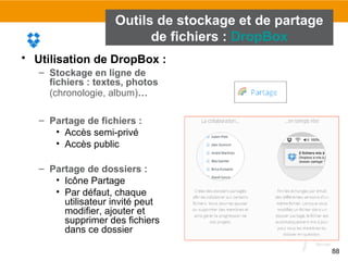 88
Outils de stockage et de partage
de fichiers : DropBox
• Utilisation de DropBox :
– Stockage en ligne de
fichiers : textes, photos
(chronologie, album)…
– Partage de fichiers :
• Accès semi-privé
• Accès public
– Partage de dossiers :
• Icône Partage
• Par défaut, chaque
utilisateur invité peut
modifier, ajouter et
supprimer des fichiers
dans ce dossier
 