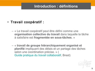 9
• Travail coopératif :
– « Le travail coopératif peut être défini comme une
organisation collective du travail dans laquelle la tâche
à satisfaire est fragmentée en sous-tâches. »
– « travail de groupe hiérarchiquement organisé et
planifié impliquant des délais et un partage des tâches
selon une coordination précise. » (
Guide pratique du travail collaboratif, Brest)
Introduction : définitions
 