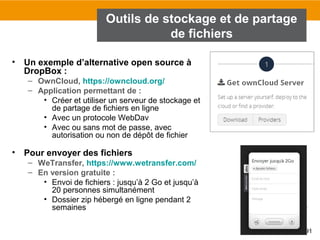 91
Outils de stockage et de partage
de fichiers
• Un exemple d’alternative open source à
DropBox :
– OwnCloud, https://owncloud.org/
– Application permettant de :
• Créer et utiliser un serveur de stockage et
de partage de fichiers en ligne
• Avec un protocole WebDav
• Avec ou sans mot de passe, avec
autorisation ou non de dépôt de fichier
• Pour envoyer des fichiers
– WeTransfer, https://www.wetransfer.com/
– En version gratuite :
• Envoi de fichiers : jusqu’à 2 Go et jusqu’à
20 personnes simultanément
• Dossier zip hébergé en ligne pendant 2
semaines
 