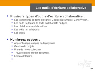 93
 Plusieurs types d’outils d’écriture collaborative :
 Les traitements de texte en ligne : Google Documents, Zoho Writer…
 Les pads : éditeurs de texte collaboratifs en ligne
 Les plateformes collaboratives
 Les wikis : cf Wikipedia
 Les blogs
 Nombreux usages :
 Apprentissage, usages pédagogiques
 Gestion de projets
 Prise de notes collective
 Travail collectif sur un document
 Ecriture littéraire
 …
Les outils d’écriture collaborative
 