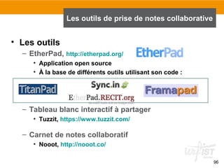 96
• Les outils
– EtherPad, http://etherpad.org/
• Application open source
• À la base de différents outils utilisant son code :
– Tableau blanc interactif à partager
• Tuzzit, https://www.tuzzit.com/
– Carnet de notes collaboratif
• Nooot, http://nooot.co/
Les outils de prise de notes collaborative
 