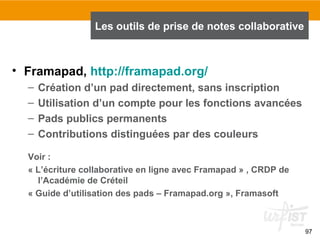 97
• Framapad, http://framapad.org/
– Création d’un pad directement, sans inscription
– Utilisation d’un compte pour les fonctions avancées
– Pads publics permanents
– Contributions distinguées par des couleurs
Voir :
« L’écriture collaborative en ligne avec Framapad » , CRDP de
l’Académie de Créteil
« Guide d’utilisation des pads – Framapad.org », Framasoft
Les outils de prise de notes collaborative
 
