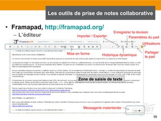 99
• Framapad, http://framapad.org/
– L’éditeur
Les outils de prise de notes collaborative
Importer / Exporter
Historique dynamique
Enregistrer la révision
Paramètres du pad
Partager
le pad
Utilisateurs
Mise en forme
Zone de saisie de texte
Messagerie instantanée
 