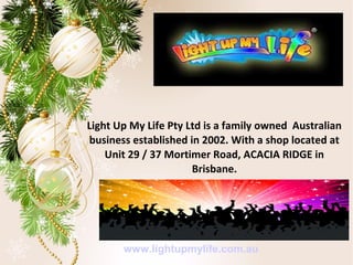 Light Up My Life Pty Ltd is a family owned Australian
business established in 2002. With a shop located at
Unit 29 / 37 Mortimer Road, ACACIA RIDGE in
Brisbane.
www.lightupmylife.com.au
 
