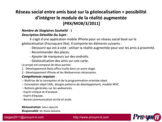 Réseau social entre amis basé sur la géolocalisation + possibilité d'intégrer le module de la réalité augmentée  [PRX/MOB/3/2011] Nombre de Stagiaires Souhaité  : 1 Description Détaillée Du Sujet  :  Il s'agit d'une application mobile iPhone pour un réseau social basé sur la géolocalisation (Foursquare like). Il comporte les éléments suivants : - Découvrir qui est à coté : utiliser la réalité augmentée pour voir les amis à proximité. - Recommander des places. - Ajouter de marqueurs sur des endroits. - Géolocalisation des amis sur une carte. Le projet est composé de deux parties: 1 - Développement Back-office traité dans un autre stage. 2 - Développement iPhone et les Webservices nécessaires. Compétences requises  : - Maîtrise de la conception et de la programmation orientée objet. - Conception objet UML, designs patterns de développement, modèle MVC. - Notions générales sur les webservies. - Esprit critique et d'analyse. - Esprit d'équipe. - Bonne communication écrite et orale. Rémunération : Selon objectifs Responsable : Mr Malek Belkahla 