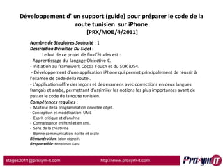 Développement d' un support (guide) pour préparer le code de la route tunisien  sur iPhone  [PRX/MOB/4/2011] Nombre de Stagiaires Souhaité  : 1 Description Détaillée Du Sujet  :    Le but de ce projet de fin d’études est : - Apprentissage du  langage Objective-C. - Initiation au framework Cocoa Touch et du SDK iOS4. - Développement d’une application iPhone qui permet principalement de réussir à l'examen de code de la route . - L'application offre des leçons et des examens avec corrections en deux langues français et arabe, permettant d'assimiler les notions les plus importantes avant de passer le code de la route tunisien.  Compétences requises  : -  Maîtrise de la programmation orientée objet. - Conception et modélisation  UML -  Esprit critique et d'analyse -  Connaissance en html et en xml. -  Sens de la créativité -  Bonne communication écrite et orale Rémunération : Selon objectifs Responsable : Mme Imen Gafsi 