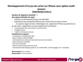 Développement d’un jeu de cartes sur iPhone avec option multi-joueurs  [PRX/MOB/5/2011] Nombre de Stagiaires Souhaité  : 1 Description Détaillée Du Sujet  :  Initiation au framework Cocoa et du SDK iOS4. Exploration des possibilités offertes par le Game Kit et le Game Center. Le sujet du stage consiste à développer une  application iPhone qui présente un jeu de carte. L’application aura principalement trois parties:  la manipulation des cartes (partie visuelle du jeu) la logique du jeu L’option multi-joueurs du jeu Compétences requises  : - Conception et modélisation UML. - Bases solides en Orienté Objet - Connaissances en réseaux et protocoles de communications  - Esprit critique et d'analyse Sens de la créativité Bonne communication écrite et orale - Connaissances des designs patterns, du modèle MVC, et des langages c/c++ souhaitée. Rémunération : Selon objectifs Responsable : Mr Amine Gahbiche 