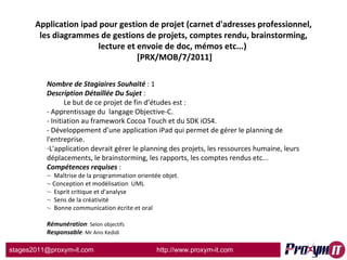Application ipad pour gestion de projet (carnet d'adresses professionnel, les diagrammes de gestions de projets, comptes rendu, brainstorming, lecture et envoie de doc, mémos etc...)   [PRX/MOB/7/2011] Nombre de Stagiaires Souhaité  : 1 Description Détaillée Du Sujet  :  Le but de ce projet de fin d’études est : - Apprentissage du  langage Objective-C. - Initiation au framework Cocoa Touch et du SDK iOS4. - Développement d’une application iPad qui permet de gérer le planning de l'entreprise. L'application devrait gérer le planning des projets, les ressources humaine, leurs déplacements, le brainstorming, les rapports, les comptes rendus etc... Compétences requises  : -  Maîtrise de la programmation orientée objet. - Conception et modélisation  UML -  Esprit critique et d'analyse -  Sens de la créativité -  Bonne communication écrite et oral Rémunération : Selon objectifs Responsable : Mr Anis Kedidi 