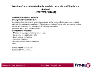 Création d'un module de simulation de la carte SIM sur l'émulateur Android  [PRX/EMB/1/2011] Nombre de Stagiaires Souhaité  : 1 Description Détaillée Du Sujet  :  L'émulateur Android possède un simulateur de carte SIM basique. Ce simulateur ne peut pas exécuter des applications javaCard et STK puissantes. L’objectif est de créer un nouveau module permettant de simuler des applications STK/JavaCard avancées. Mots clés: APDU, JCRE, STK et JavaCard. Compétences requises  : Maîtrise de la programmation orientée objet. Conception et modélisation  UML   Esprit critique et d'analyse   Sens de la créativité   Bonne communication écrite et oral Java Rémunération : Selon objectifs Responsable : Mr Anis ElEuch 
