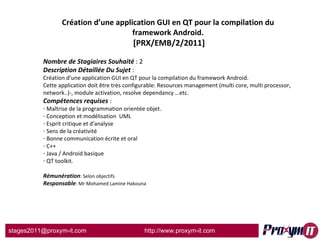 Création d’une application GUI en QT pour la compilation du framework Android.  [PRX/EMB/2/2011] Nombre de Stagiaires Souhaité  : 2 Description Détaillée Du Sujet  :  Création d’une application GUI en QT pour la compilation du framework Android. Cette application doit être très configurable: Resources management (multi core, multi processor, network..)-, module activation, resolve dependancy …etc. Compétences requises  : Maîtrise de la programmation orientée objet. Conception et modélisation  UML   Esprit critique et d'analyse   Sens de la créativité   Bonne communication écrite et oral C++ Java / Android basique QT toolkit. Rémunération : Selon objectifs Responsable : Mr Mohamed Lamine Hakouna 