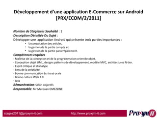 Développement d’une application E-Commerce sur Android [PRX/ECOM/2/2011] Nombre de Stagiaires Souhaité  : 1 Description Détaillée Du Sujet  :  Développer une  application Android qui présente trois parties importantes :  la consultation des articles,  la gestion de la partie compte et  la gestion de la partie panier/paiement.  Compétences requises - Maîtrise de la conception et de la programmation orientée objet. - Conception objet UML, designs patterns de développement, modèle MVC, architectures N-tier. - Esprit critique et d'analyse - Sens de la créativité - Bonne communication écrite et orale Bonne culture Web 2.0  Java Rémunération : Selon objectifs Responsable : Mr Marouan OMEZZINE 