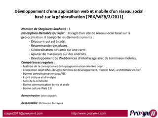 Développement d'une application web et mobile d'un réseau social basé sur la géolocalisation [PRX/WEB/2/2011] Nombre de Stagiaires Souhaité  : 1 Description Détaillée Du Sujet  :  Il s'agit d'un site de réseau social basé sur la géolocalisation. Il comporte les éléments suivants : - Découvrir qui est à coté. - Recommander des places. - Géolocalisation des amis sur une carte. - Ajouter de marqueurs sur des endroits. - Développement de WebServices d'interfaçage avec de terminaux mobiles, Compétences requises  : - Maîtrise de la conception et de la programmation orientée objet. - Conception objet UML, designs patterns de développement, modèle MVC, architectures N-tier. - Bonnes connaissances en Java/JEE - Esprit critique et d'analyse - Sens de la créativité - Bonne communication écrite et orale Bonne culture Web 2.0 Rémunération : Selon objectifs Responsable : Mr Houcem Berrayana 
