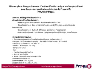Mise en place d'un gestionnaire d'authentification unique et d'un portail web pour l'accès aux applications internes de Proxym-IT. [PRX/WEB/4/2011] Nombre de Stagiaires Souhaité  : 1 Description Détaillée Du Sujet  :  - Mise en place d'un serveur d'authentification LDAP - Développement d'un intranet d'accès aux différentes applications de l'entreprise - Développement du Back-Office de gestion de l'application - Automatisation de création de comptes sur les différentes plateformes  Compétences requises  : -  Os Linux manipulations (installation des démons, configuration … ) - Langage PHP (framework cakephp 1.3 + MAPI PHP de Zarafa = API Zarafa) - Javascript (frameworks YUI, JQUERY … ) - CSS2/3 : (framework YUI CSS) - Script Shell Linux - Perl -  Esprit critique et d'analyse -  Sens de la créativité -  Bonne communication écrite et orale Bonne culture Web 2.0 Rémunération : Selon objectifs Responsable : Mr Hamdi Ben Abdallah 