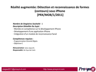 Réalité augmentée: Détection et reconnaissance de formes (contours) sous iPhone  [PRX/MOB/1/2011] Nombre de Stagiaires Souhaité  : 1 Description Détaillée Du Sujet  :  Montée en compétence sur le développement iPhone Développement d’une application iPhone Intégration d’un module de reconnaissance facial Compétences requises  : - Programmation Orienté Objets - Objective-C  Rémunération : Selon objectifs Responsable : Mr Elyes Bel Fekih 
