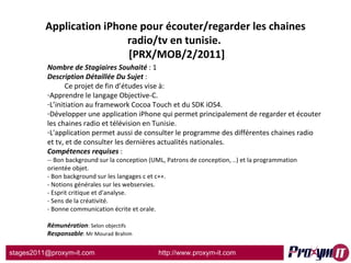 Application iPhone pour écouter/regarder les chaines radio/tv en tunisie.   [PRX/MOB/2/2011] Nombre de Stagiaires Souhaité  : 1 Description Détaillée Du Sujet  :  Ce projet de fin d’études vise à: Apprendre le langage Objective-C. L’initiation au framework Cocoa Touch et du SDK iOS4. Développer une application iPhone qui permet principalement de regarder et écouter les chaines radio et télévision en Tunisie. L'application permet aussi de consulter le programme des différentes chaines radio et tv, et de consulter les dernières actualités nationales. Compétences requises  : -- Bon background sur la conception (UML, Patrons de conception, ..) et la programmation orientée objet. - Bon background sur les langages c et c++. - Notions générales sur les webservies. - Esprit critique et d'analyse. - Sens de la créativité. - Bonne communication écrite et orale.  Rémunération : Selon objectifs Responsable : Mr Mourad Brahim 