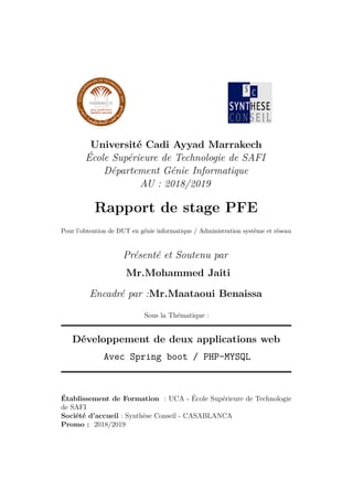 Université Cadi Ayyad Marrakech
École Supérieure de Technologie de SAFI
Département Génie Informatique
AU : 2018/2019
Rapport de stage PFE
Pour l’obtention de DUT en génie informatique / Administration système et réseau
Présenté et Soutenu par
Mr.Mohammed Jaiti
Encadré par :Mr.Maataoui Benaissa
Sous la Thématique :
Développement de deux applications web
Avec Spring boot / PHP-MYSQL
Établissement de Formation : UCA - École Supérieure de Technologie
de SAFI
Société d’accueil : Synthèse Conseil - CASABLANCA
Promo : 2018/2019
 