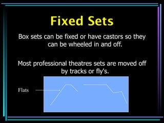 Fixed Sets
Box sets can be fixed or have castors so they
          can be wheeled in and off.


Most professional theatres sets are moved off
               by tracks or fly's.

Flats
 