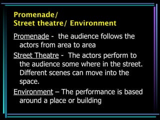Promenade/
Street theatre/ Environment
Promenade - the audience follows the
  actors from area to area
Street Theatre - The actors perform to
  the audience some where in the street.
  Different scenes can move into the
  space.
Environment – The performance is based
  around a place or building
 