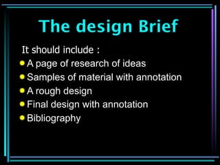 The design Brief
It should include :
 A page of research of ideas
 Samples of material with annotation
 A rough design
 Final design with annotation
 Bibliography
 