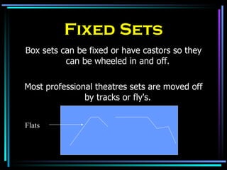 Fixed Sets Box sets can be fixed or have castors so they can be wheeled in and off. Most professional theatres sets are moved off by tracks or fly's. Flats 