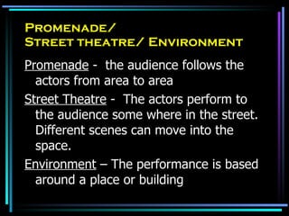 Promenade/  Street theatre/ Environment Promenade  -  the audience follows the actors from area to area Street Theatre  -  The actors perform to the audience some where in the street.  Different scenes can move into the space. Environment  – The performance is based around a place or building 