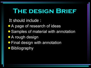 The design Brief It should include : A page of research of ideas Samples of material with annotation A rough design Final design with annotation Bibliography 