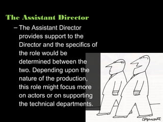 The Assistant Director
  – The Assistant Director
    provides support to the
    Director and the specifics of
    the role would be
    determined between the
    two. Depending upon the
    nature of the production,
    this role might focus more
    on actors or on supporting
    the technical departments.
 