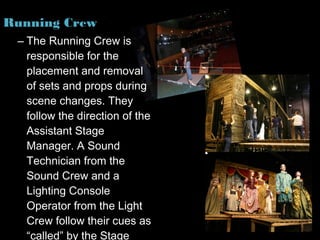 Running Crew
 – The Running Crew is
   responsible for the
   placement and removal
   of sets and props during
   scene changes. They
   follow the direction of the
   Assistant Stage
   Manager. A Sound
   Technician from the
   Sound Crew and a
   Lighting Console
   Operator from the Light
   Crew follow their cues as
   “called” by the Stage
 
