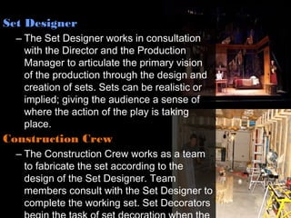 Set Designer
  – The Set Designer works in consultation
    with the Director and the Production
    Manager to articulate the primary vision
    of the production through the design and
    creation of sets. Sets can be realistic or
    implied; giving the audience a sense of
    where the action of the play is taking
    place.
Construction Crew
  – The Construction Crew works as a team
    to fabricate the set according to the
    design of the Set Designer. Team
    members consult with the Set Designer to
    complete the working set. Set Decorators
 