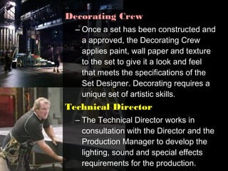 Decorating Crew
  – Once a set has been constructed and
    a approved, the Decorating Crew
    applies paint, wall paper and texture
    to the set to give it a look and feel
    that meets the specifications of the
    Set Designer. Decorating requires a
    unique set of artistic skills.
Technical Director
  – The Technical Director works in
    consultation with the Director and the
    Production Manager to develop the
    lighting, sound and special effects
    requirements for the production.
 