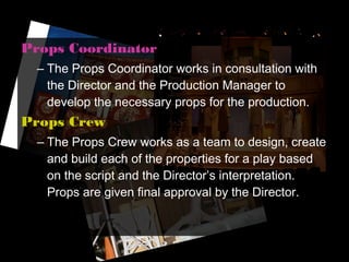 Props Coordinator
  – The Props Coordinator works in consultation with
    the Director and the Production Manager to
    develop the necessary props for the production.
Props Crew
  – The Props Crew works as a team to design, create
    and build each of the properties for a play based
    on the script and the Director’s interpretation.
    Props are given final approval by the Director.
 