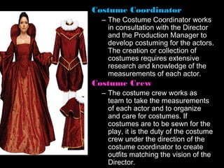 Costume Coordinator
  – The Costume Coordinator works
    in consultation with the Director
    and the Production Manager to
    develop costuming for the actors.
    The creation or collection of
    costumes requires extensive
    research and knowledge of the
    measurements of each actor.
Costume Crew
  – The costume crew works as
    team to take the measurements
    of each actor and to organize
    and care for costumes. If
    costumes are to be sewn for the
    play, it is the duty of the costume
    crew under the direction of the
    costume coordinator to create
    outfits matching the vision of the
    Director.
 
