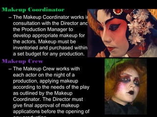 Makeup Coordinator
  – The Makeup Coordinator works in
    consultation with the Director and
    the Production Manager to
    develop appropriate makeup for
    the actors. Makeup must be
    inventoried and purchased within
    a set budget for any production.
Makeup Crew
  – The Makeup Crew works with
    each actor on the night of a
    production, applying makeup
    according to the needs of the play
    as outlined by the Makeup
    Coordinator. The Director must
    give final approval of makeup
    applications before the opening of
 