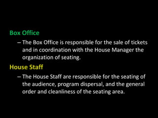 Box Office
  – The Box Office is responsible for the sale of tickets
    and in coordination with the House Manager the
    organization of seating.
House Staff
  – The House Staff are responsible for the seating of
    the audience, program dispersal, and the general
    order and cleanliness of the seating area.
 