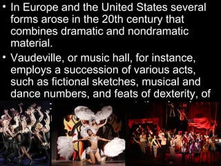 • In Europe and the United States several
  forms arose in the 20th century that
  combines dramatic and nondramatic
  material.
• Vaudeville, or music hall, for instance,
  employs a succession of various acts,
  such as fictional sketches, musical and
  dance numbers, and feats of dexterity, of
  which some are representational and
  others are not.
 