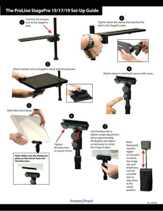 The ProLine StagePro 15/17/19 Set-Up Guide 
1 
Attach monitor arm to StagePro stand with thumbscrew. 
Tighten 
thumbscrews 
to secure mirror. 
Tighten down the clamp that attaches the 
sled to the StagePro pole. 
Attach clamp to stand and secure with screw. 
Use thumbscrew to 
tighten angle adjustment. 
Set to approximately 
45 degrees and adjust 
as necessary to center 
the image in glass. 
Note: 
Raising the 
monitor 
higher 
on the pole 
increases 
the image 
size and 
brightness. 
Use the 
included 
skirt to 
hide wires 
in the 
raised 
position. 
Connect the monitor 
arm to the StagePro 
pole. 
Slide Glass into Clamp. 
Rev: 060908 
Note: Make sure the aluminum 
plate on the mirror faces the 
thumbscrews. 
2 
3 
4 
5 
6 
7 
