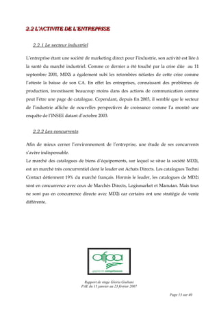 Rapport de stage Gloria Giuliani
PAE du 15 janvier au 23 février 2007
Page 13 sur 40
222...222 LLL’’’AAACCCTTTIIIVVVIIITTTEEE DDDEEE LLL’’’EEENNNTTTRRREEEPPPRRRIIISSSEEE
2.2.1 Le secteur industriel
L’entreprise étant une société de marketing direct pour l’industrie, son activité est liée à
la santé du marché industriel. Comme ce dernier a été touché par la crise dûe au 11
septembre 2001, MD2i a également subi les retombées néfastes de cette crise comme
l’atteste la baisse de son CA. En effet les entreprises, connaissant des problèmes de
production, investissent beaucoup moins dans des actions de communication comme
peut l’être une page de catalogue. Cependant, depuis fin 2003, il semble que le secteur
de l’industrie affiche de nouvelles perspectives de croissance comme l’a montré une
enquête de l’INSEE datant d’octobre 2003.
2.2.2 Les concurrents
Afin de mieux cerner l’environnement de l’entreprise, une étude de ses concurrents
s’avère indispensable.
Le marché des catalogues de biens d’équipements, sur lequel se situe la société MD2i,
est un marché très concurrentiel dont le leader est Achats Directs. Les catalogues Techni
Contact détiennent 19% du marché français. Hormis le leader, les catalogues de MD2i
sont en concurrence avec ceux de Marchés Directs, Logismarket et Manutan. Mais tous
ne sont pas en concurrence directe avec MD2i car certains ont une stratégie de vente
différente.
 